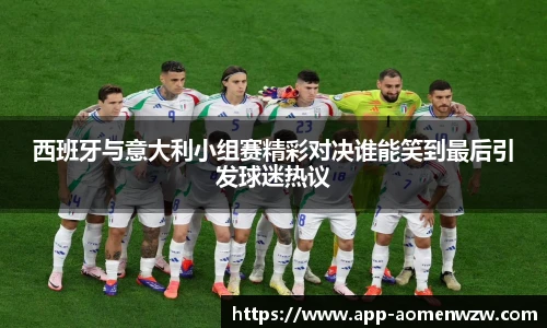 西班牙与意大利小组赛精彩对决谁能笑到最后引发球迷热议